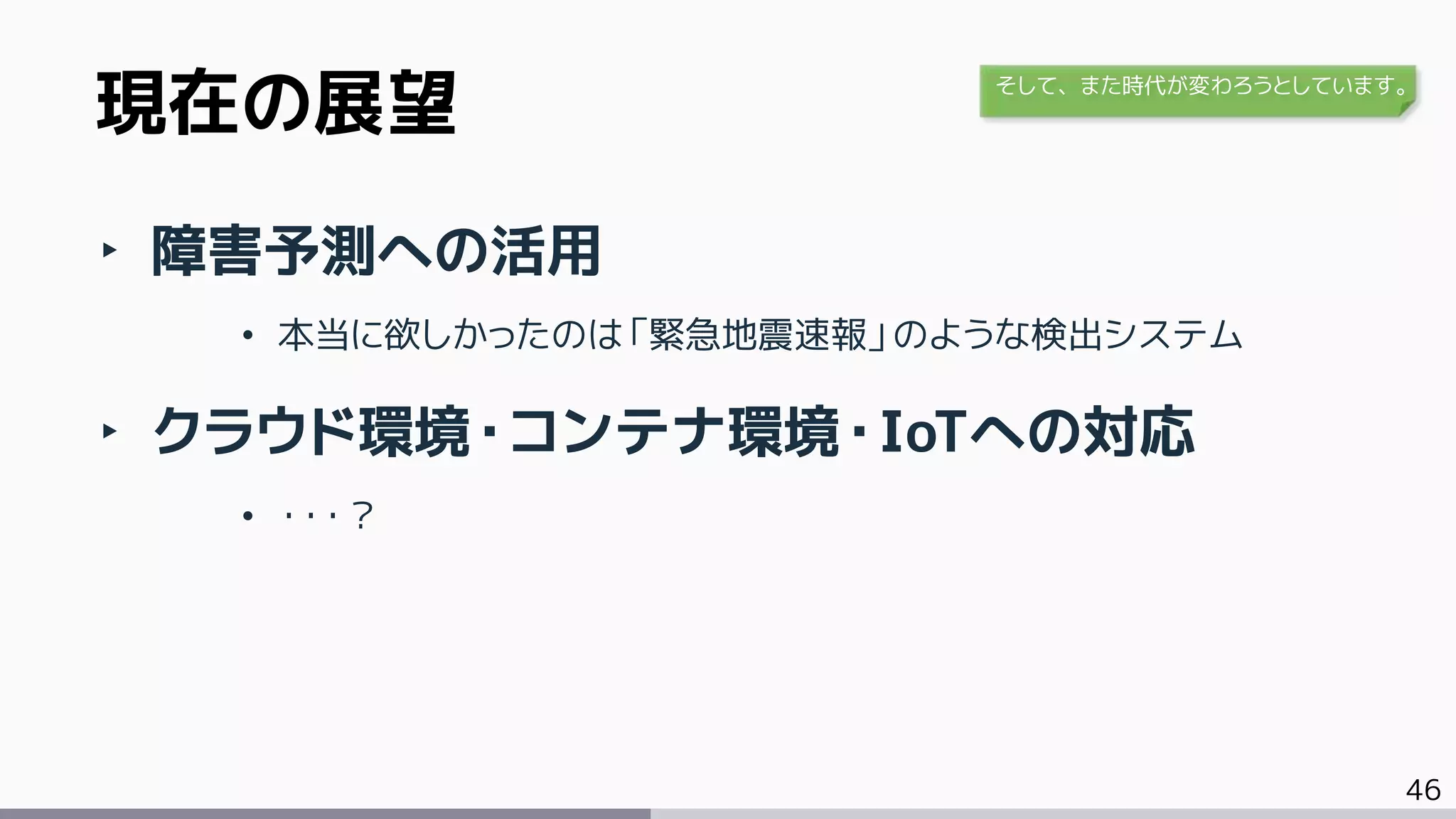 46
‣ 障害予測への活用
• 本当に欲しかったのは「緊急地震速報」のような検出システム
‣ クラウド環境・コンテナ環境・IoTへの対応
• ・・・？
現在の展望 そして、また時代が変わろうとしています。
 