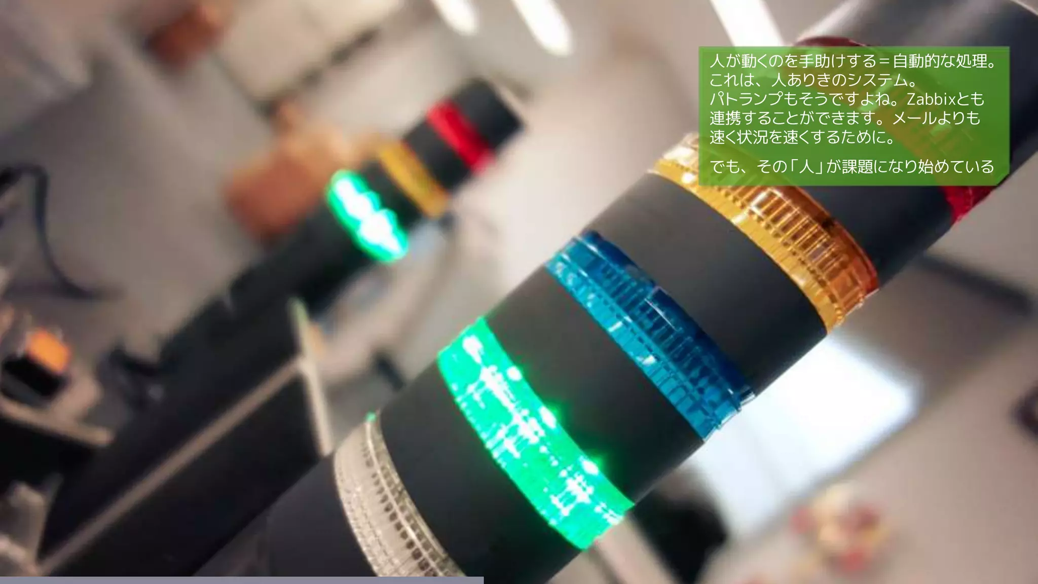 人が動くのを手助けする＝自動的な処理。
これは、人ありきのシステム。
パトランプもそうですよね。Zabbixとも
連携することができます。メールよりも
速く状況を速くするために。
でも、その「人」が課題になり始めている
 