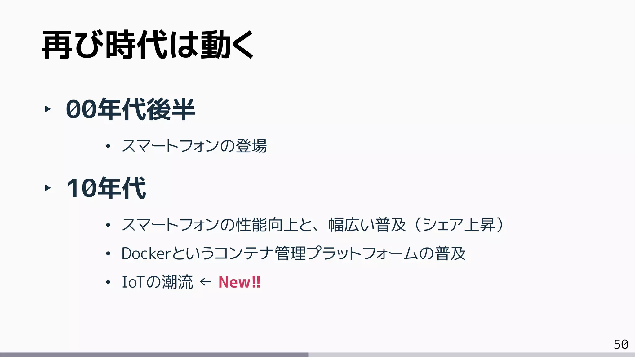50
再び時代は動く
‣ 00年代後半
• スマートフォンの登場
‣ 10年代
• スマートフォンの性能向上と、幅広い普及（シェア上昇）
• Dockerというコンテナ管理プラットフォームの普及
• IoTの潮流 ← New!!
 