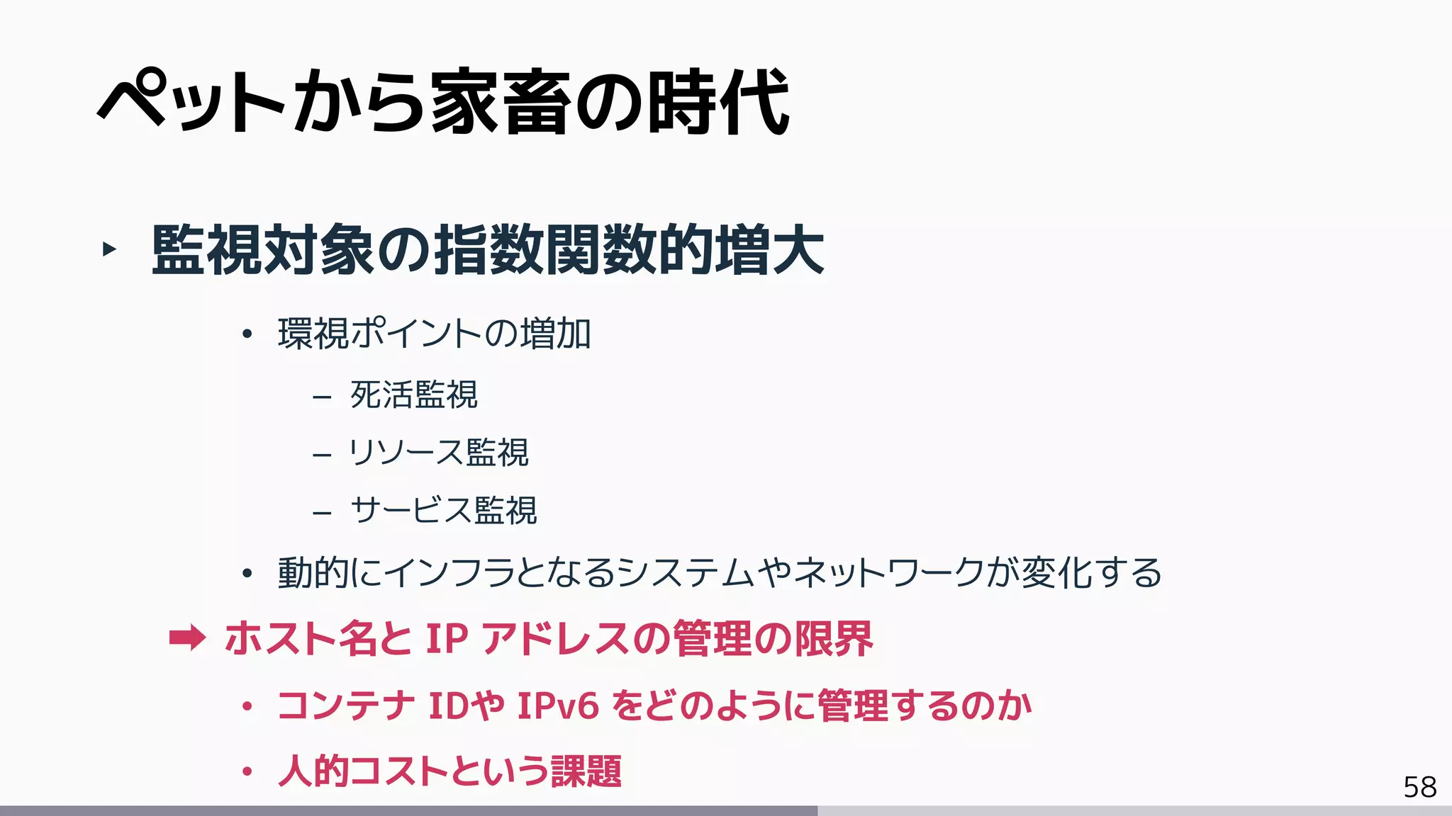 58
‣ 監視対象の指数関数的増大
• 環視ポイントの増加
– 死活監視
– リソース監視
– サービス監視
• 動的にインフラとなるシステムやネットワークが変化する
ホスト名と IP アドレスの管理の限界
• コンテナ IDや IPv6 をどのように管理するのか
• 人的コストという課題
ペットから家畜の時代
 