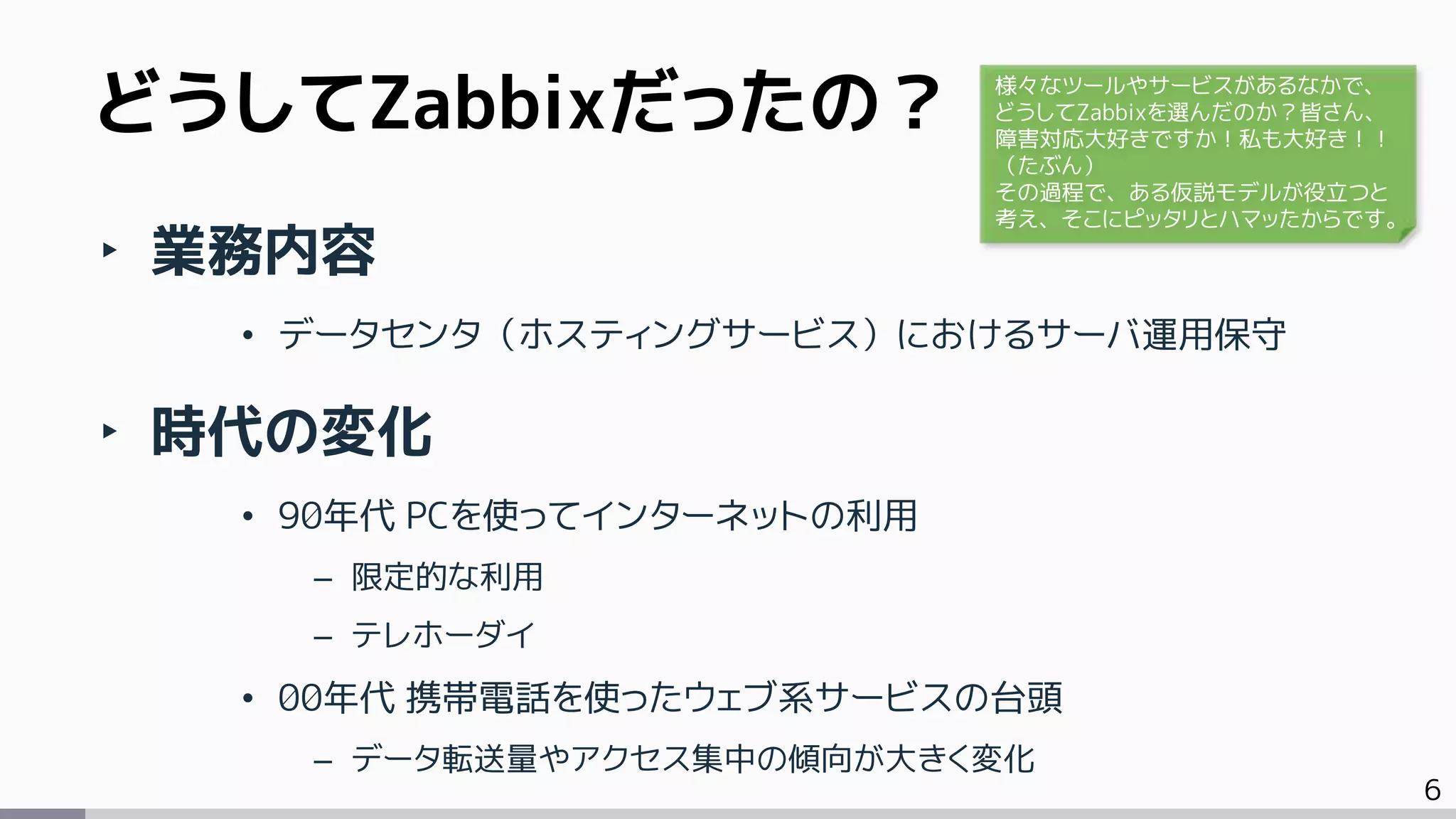 6
‣ 業務内容
• データセンタ（ホスティングサービス）におけるサーバ運用保守
‣ 時代の変化
• 90年代 PCを使ってインターネットの利用
– 限定的な利用
– テレホーダイ
• 00年代 携帯電話を使ったウェブ系サービスの台頭
– データ転送量やアクセス集中の傾向が大きく変化
どうしてZabbixだったの？ 様々なツールやサービスがあるなかで、
どうしてZabbixを選んだのか？皆さん、
障害対応大好きですか！私も大好き！！
（たぶん）
その過程で、ある仮説モデルが役立つと
考え、そこにピッタリとハマッたからです。
 