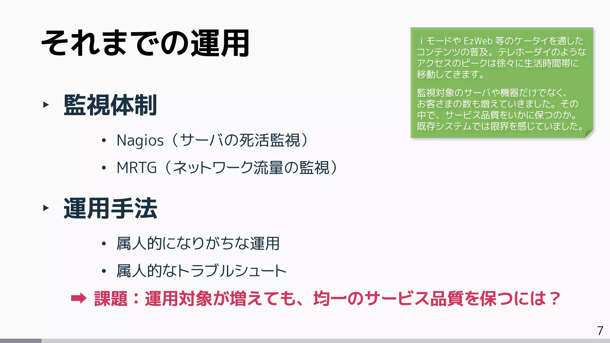 7
‣ 監視体制
• Nagios（サーバの死活監視）
• MRTG（ネットワーク流量の監視）
‣ 運用手法
• 属人的になりがちな運用
• 属人的なトラブルシュート
課題：運用対象が増えても、均一のサービス品質を保つには？
それまでの運用 ｉモードや EzWeb 等のケータイを通した
コンテンツの普及。テレホーダイのような
アクセスのピークは徐々に生活時間帯に
移動してきます。
監視対象のサーバや機器だけでなく、
お客さまの数も増えていきました。その
中で、サービス品質をいかに保つのか。
既存システムでは限界を感じていました。
 