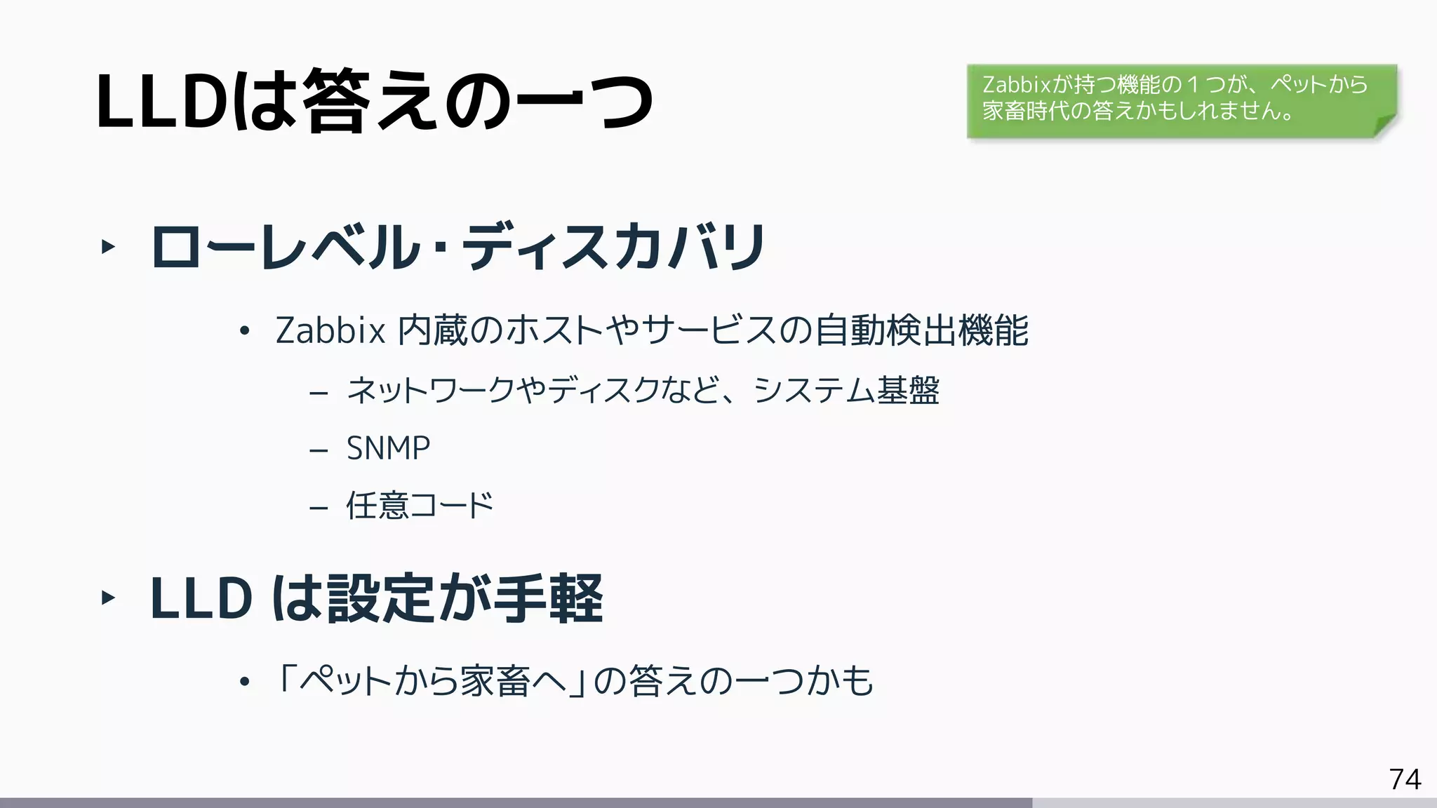 74
‣ ローレベル・ディスカバリ
• Zabbix 内蔵のホストやサービスの自動検出機能
– ネットワークやディスクなど、システム基盤
– SNMP
– 任意コード
‣ LLD は設定が手軽
• 「ペットから家畜へ」の答えの一つかも
LLDは答えの一つ Zabbixが持つ機能の１つが、ペットから
家畜時代の答えかもしれません。
 
