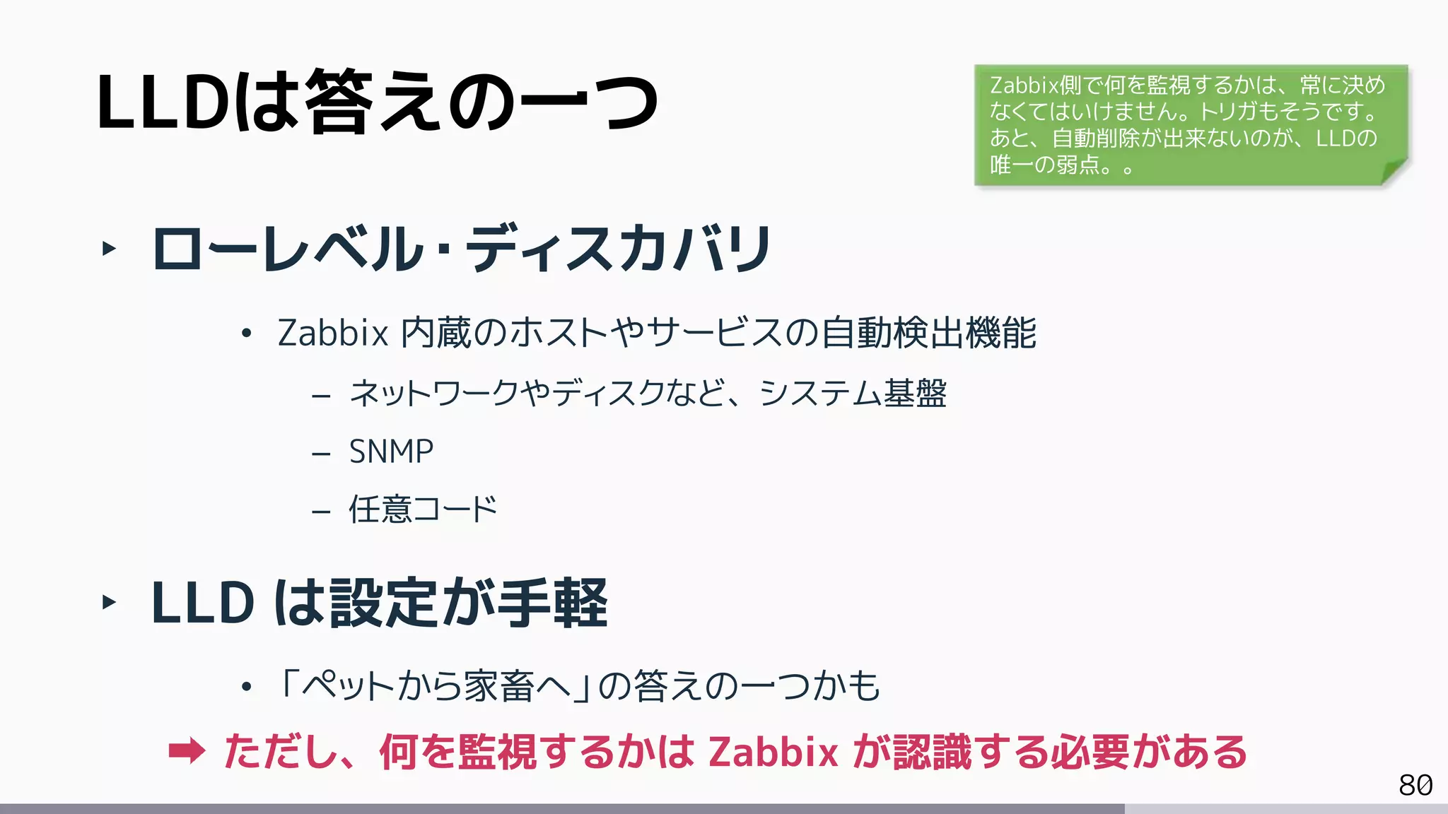 80
‣ ローレベル・ディスカバリ
• Zabbix 内蔵のホストやサービスの自動検出機能
– ネットワークやディスクなど、システム基盤
– SNMP
– 任意コード
‣ LLD は設定が手軽
• 「ペットから家畜へ」の答えの一つかも
ただし、何を監視するかは Zabbix が認識する必要がある
LLDは答えの一つ Zabbix側で何を監視するかは、常に決め
なくてはいけません。トリガもそうです。
あと、自動削除が出来ないのが、LLDの
唯一の弱点。。
 