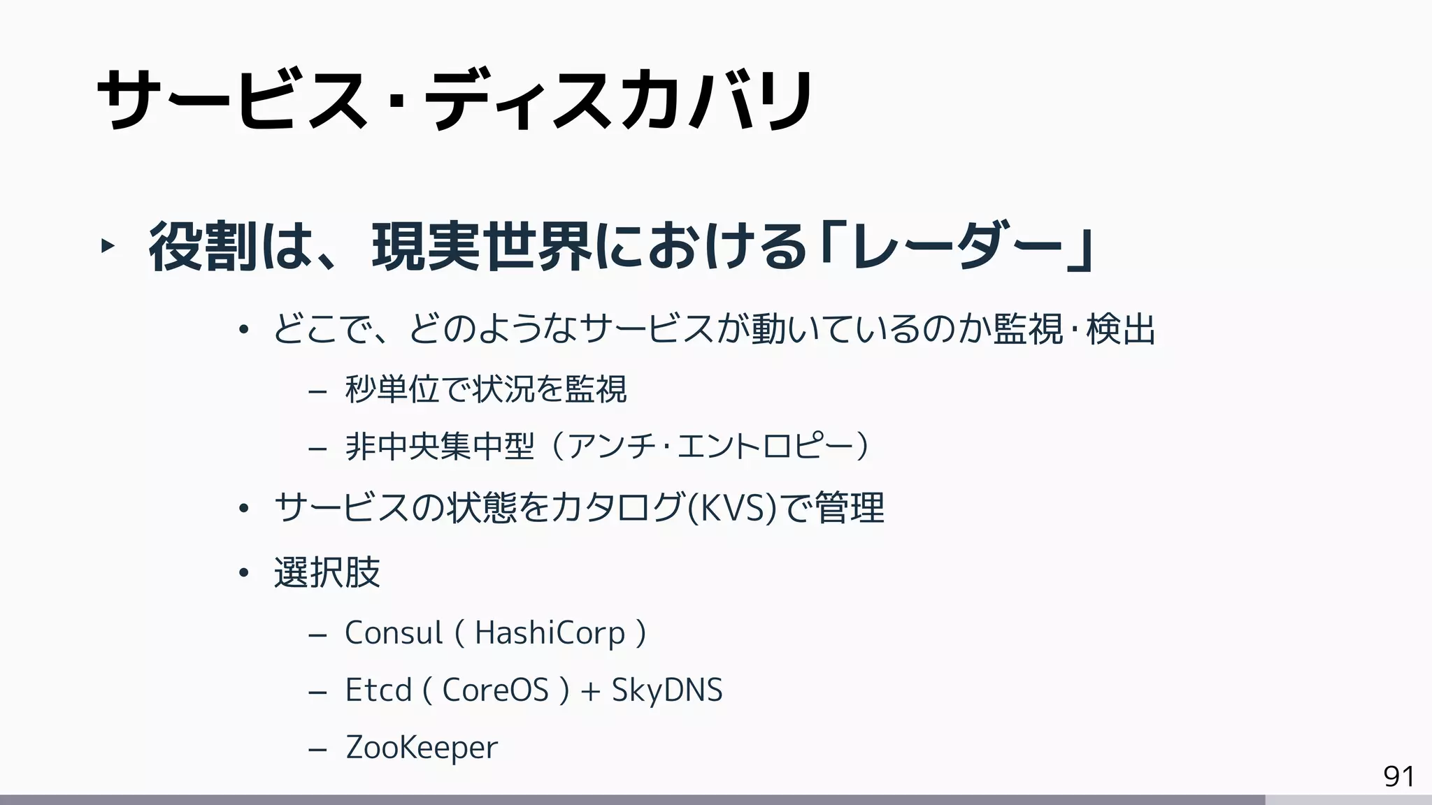 91
‣ 役割は、現実世界における「レーダー」
• どこで、どのようなサービスが動いているのか監視・検出
– 秒単位で状況を監視
– 非中央集中型（アンチ・エントロピー）
• サービスの状態をカタログ(KVS)で管理
• 選択肢
– Consul ( HashiCorp )
– Etcd ( CoreOS ) + SkyDNS
– ZooKeeper
サービス・ディスカバリ
 