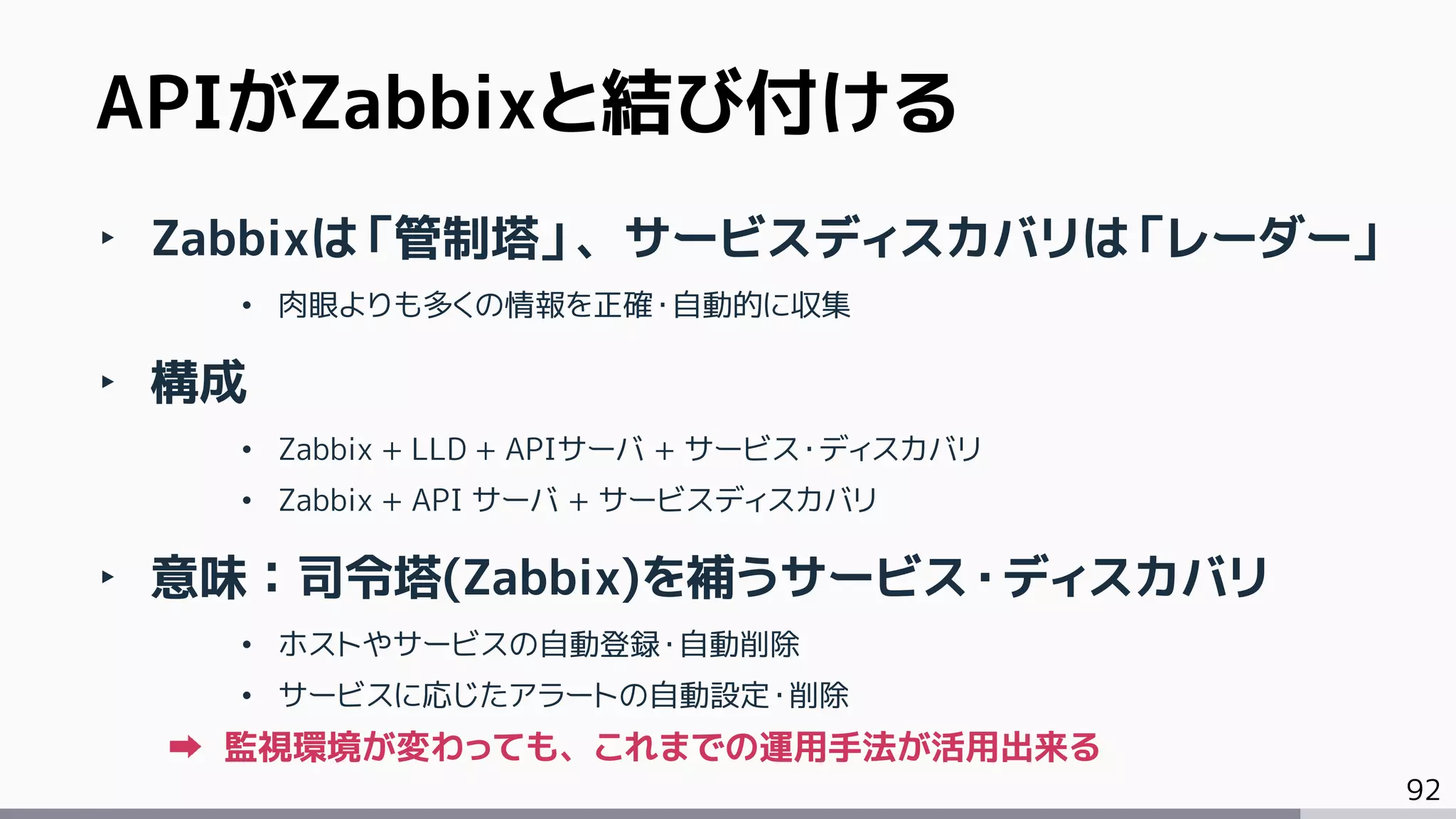 92
‣ Zabbixは「管制塔」、サービスディスカバリは「レーダー」
• 肉眼よりも多くの情報を正確・自動的に収集
‣ 構成
• Zabbix + LLD + APIサーバ + サービス・ディスカバリ
• Zabbix + API サーバ + サービスディスカバリ
‣ 意味：司令塔(Zabbix)を補うサービス・ディスカバリ
• ホストやサービスの自動登録・自動削除
• サービスに応じたアラートの自動設定・削除
監視環境が変わっても、これまでの運用手法が活用出来る
APIがZabbixと結び付ける
 