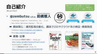 4
自己紹介
‣ @zembutsu a.k.a. 前佛雅人
- Technology Evangelist; Creationline, Inc. – 2 yrs
- Data Center Operations Engineer – 15+ yrs
興味関心：運用監視自動化、趣味でOSSやクラウド系の検証・情報発信
- SlideShare http://slideshare.net/zembutsu
- Blog http://pocketstudio.jp/log3
書籍・記事
- Serf/Consulで管理を自動化！ (Gihyo.jp)
http://gihyo.jp/admin/feature/01/serf-consul
- HashiCorpのツール群からみる
インフラ構築運用の未来 (Think IT)
http://thinkit.co.jp/book/2015/03/05/5700
Why am I here?
+MasahitoZembutsu
ASIN: B015WS2EDA ISBN-10: 4844339265 ISBN-10: 4774174416
最近はDocker等々を触っていますが、
元々はデータセンタでのサーバ運用なり
ホスティングのサポートも携わってました。
 
