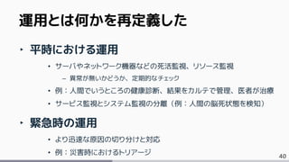 40
‣ 平時における運用
• サーバやネットワーク機器などの死活監視、リソース監視
– 異常が無いかどうか、定期的なチェック
• 例：人間でいうところの健康診断、結果をカルテで管理、医者が治療
• サービス監視とシステム監視の分離（例：人間の脳死状態を検知）
‣ 緊急時の運用
• より迅速な原因の切り分けと対応
• 例：災害時におけるトリアージ
運用とは何かを再定義した
 