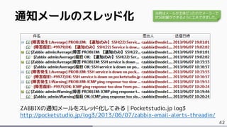 42
ZABBIXの通知メールをスレッド化してみる | Pocketstudio.jp log3
http://pocketstudio.jp/log3/2013/06/07/zabbix-email-alerts-threadin/
通知メールのスレッド化 当時はメールが主体だったのでメーラーで
状況把握ができるように工夫できました。
 