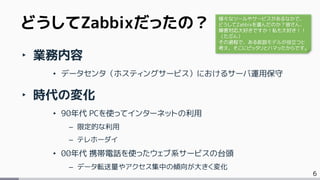 6
‣ 業務内容
• データセンタ（ホスティングサービス）におけるサーバ運用保守
‣ 時代の変化
• 90年代 PCを使ってインターネットの利用
– 限定的な利用
– テレホーダイ
• 00年代 携帯電話を使ったウェブ系サービスの台頭
– データ転送量やアクセス集中の傾向が大きく変化
どうしてZabbixだったの？ 様々なツールやサービスがあるなかで、
どうしてZabbixを選んだのか？皆さん、
障害対応大好きですか！私も大好き！！
（たぶん）
その過程で、ある仮説モデルが役立つと
考え、そこにピッタリとハマッたからです。
 