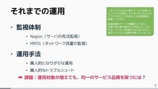 7
‣ 監視体制
• Nagios（サーバの死活監視）
• MRTG（ネットワーク流量の監視）
‣ 運用手法
• 属人的になりがちな運用
• 属人的なトラブルシュート
課題：運用対象が増えても、均一のサービス品質を保つには？
それまでの運用 ｉモードや EzWeb 等のケータイを通した
コンテンツの普及。テレホーダイのような
アクセスのピークは徐々に生活時間帯に
移動してきます。
監視対象のサーバや機器だけでなく、
お客さまの数も増えていきました。その
中で、サービス品質をいかに保つのか。
既存システムでは限界を感じていました。
 