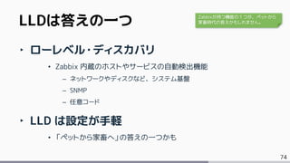 74
‣ ローレベル・ディスカバリ
• Zabbix 内蔵のホストやサービスの自動検出機能
– ネットワークやディスクなど、システム基盤
– SNMP
– 任意コード
‣ LLD は設定が手軽
• 「ペットから家畜へ」の答えの一つかも
LLDは答えの一つ Zabbixが持つ機能の１つが、ペットから
家畜時代の答えかもしれません。
 