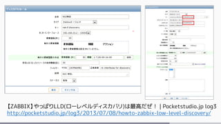 【ZABBIX】やっぱりLLD(ローレベルディスカバリ)は最高だぜ！ | Pocketstudio.jp log3
http://pocketstudio.jp/log3/2013/07/08/howto-zabbix-low-level-discovery/
 