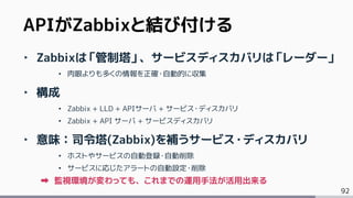 92
‣ Zabbixは「管制塔」、サービスディスカバリは「レーダー」
• 肉眼よりも多くの情報を正確・自動的に収集
‣ 構成
• Zabbix + LLD + APIサーバ + サービス・ディスカバリ
• Zabbix + API サーバ + サービスディスカバリ
‣ 意味：司令塔(Zabbix)を補うサービス・ディスカバリ
• ホストやサービスの自動登録・自動削除
• サービスに応じたアラートの自動設定・削除
監視環境が変わっても、これまでの運用手法が活用出来る
APIがZabbixと結び付ける
 