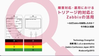 障害対応・運用における
トリアージ的対応と
Zabbixの活用
～なぜZabbixを採用したのか？
その核心と拡張
Technology Evangelist
前佛 雅人 a.k.a @zembutsu
Zabbix Conference Japan 2015
#zabconfjp2015
 