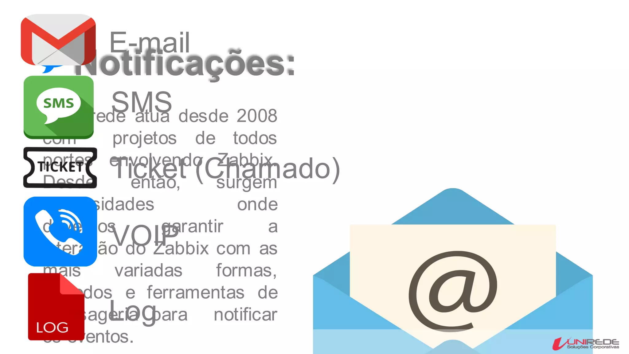 Notificações:
A Unirede atua desde 2008
com projetos de todos
portes envolvendo Zabbix.
Desde então, surgem
necessidades onde
devemos garantir a
interação do Zabbix com as
mais variadas formas,
métodos e ferramentas de
mensageria para notificar
os eventos.
E-mail
SMS
Ticket (Chamado)
VOIP
Log
 