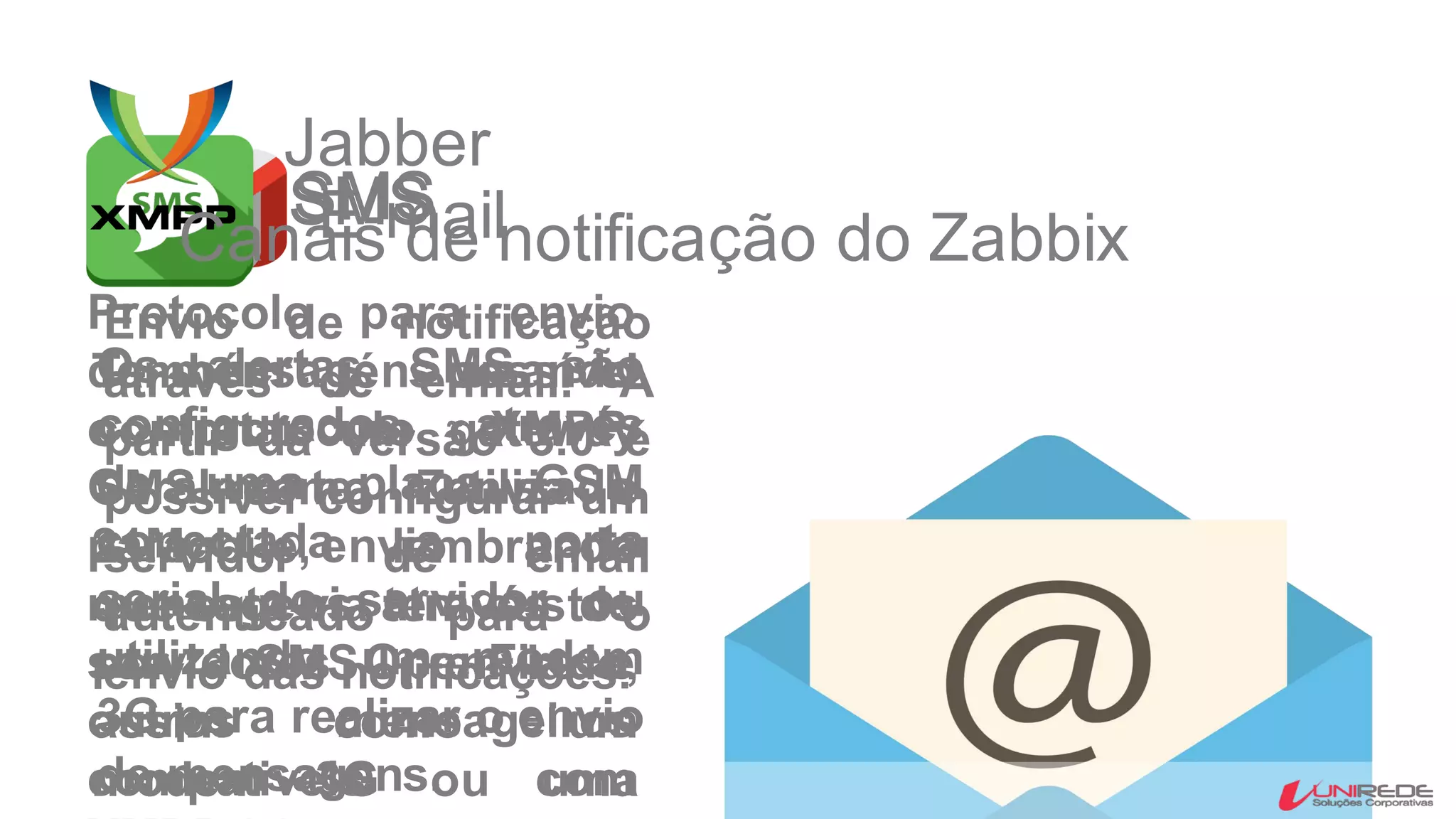 E-mail
Envio de notificação
através de e-mail. A
partir da versão 3.0 é
possível configurar um
servidor de email
autenticado para o
envio das notificações.
SMS
Os alertas SMS são
configurados através
de uma placa GSM
conectada a porta
serial do servidor ou
utilizando um modem
3G para realizar o envio
de mensagens.
SMS
Também é possível
contratar um gateway
SMS como Zenvia e
21Mobile, lembrando
que esta via tem custos
por SMS enviado,
assim como um
modem 3G ou uma
Jabber
Protocolo para envio
de mensagens usando
o protocolo XMPP.
Geralmente utilizado
para envio de
mensagens através de
servidores OpenFire e
outros mensageiros
compativeis com
Canais de notificação do Zabbix
 