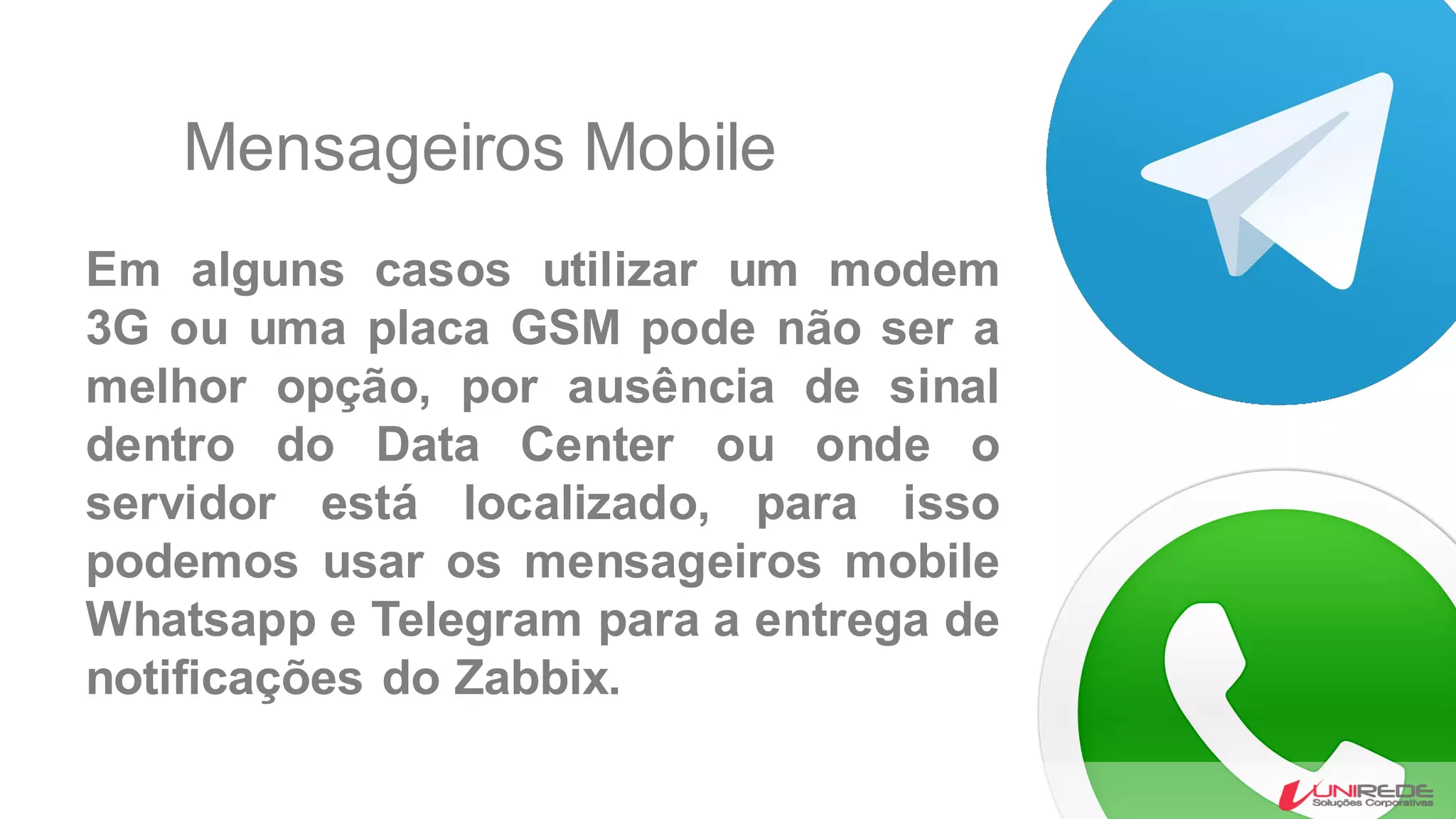 Mensageiros Mobile
Em alguns casos utilizar um modem
3G ou uma placa GSM pode não ser a
melhor opção, por ausência de sinal
dentro do Data Center ou onde o
servidor está localizado, para isso
podemos usar os mensageiros mobile
Whatsapp e Telegram para a entrega de
notificações do Zabbix.
 