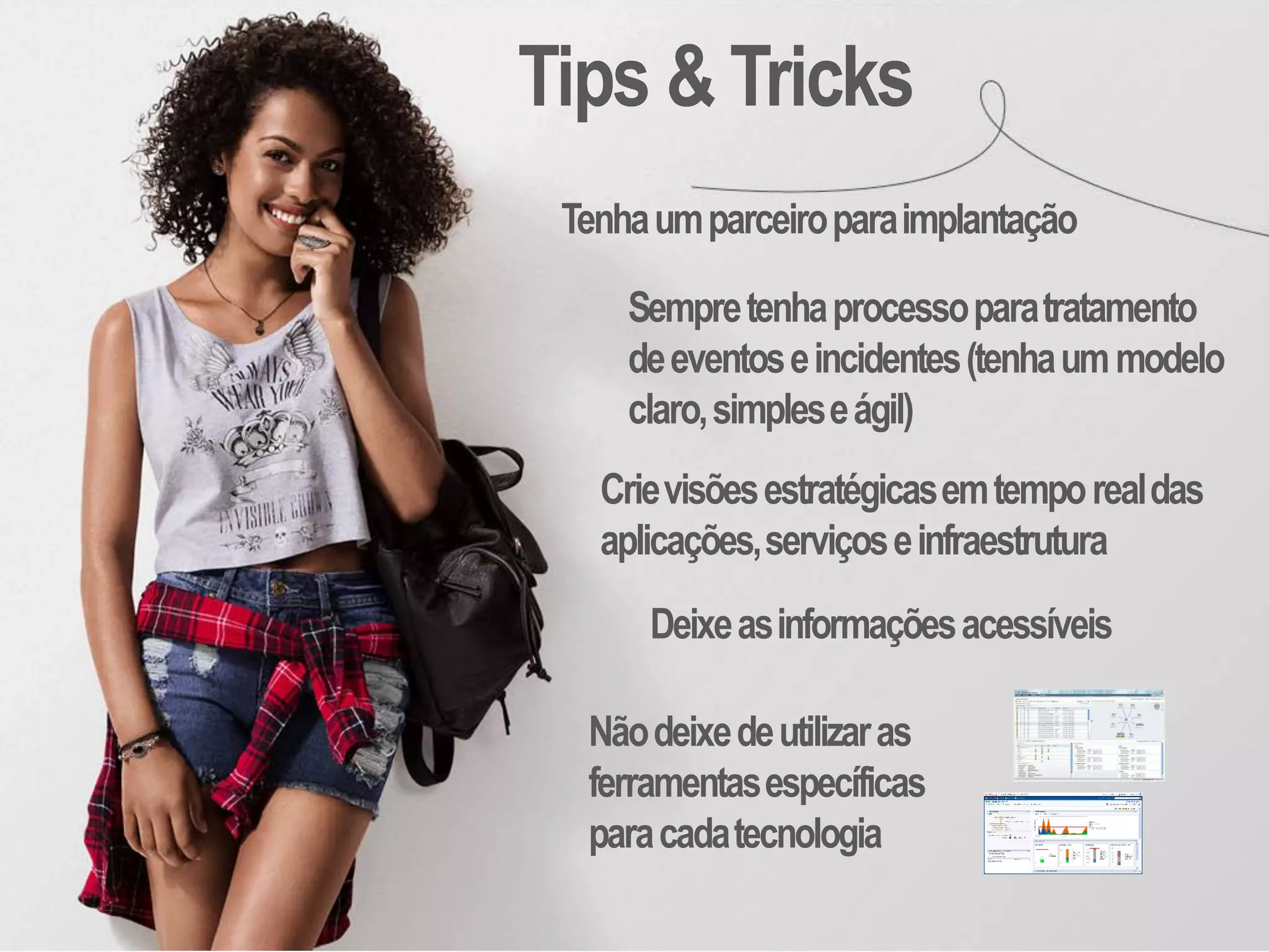 Tenhaumparceiroparaimplantação
Tips & Tricks
Sempretenhaprocessoparatratamento
deeventoseincidentes(tenhaummodelo
claro,simpleseágil)
Crievisõesestratégicasemtemporealdas
aplicações,serviçoseinfraestrutura
Nãodeixedeutilizaras
ferramentasespecíficas
paracadatecnologia
Deixeasinformaçõesacessíveis
 
