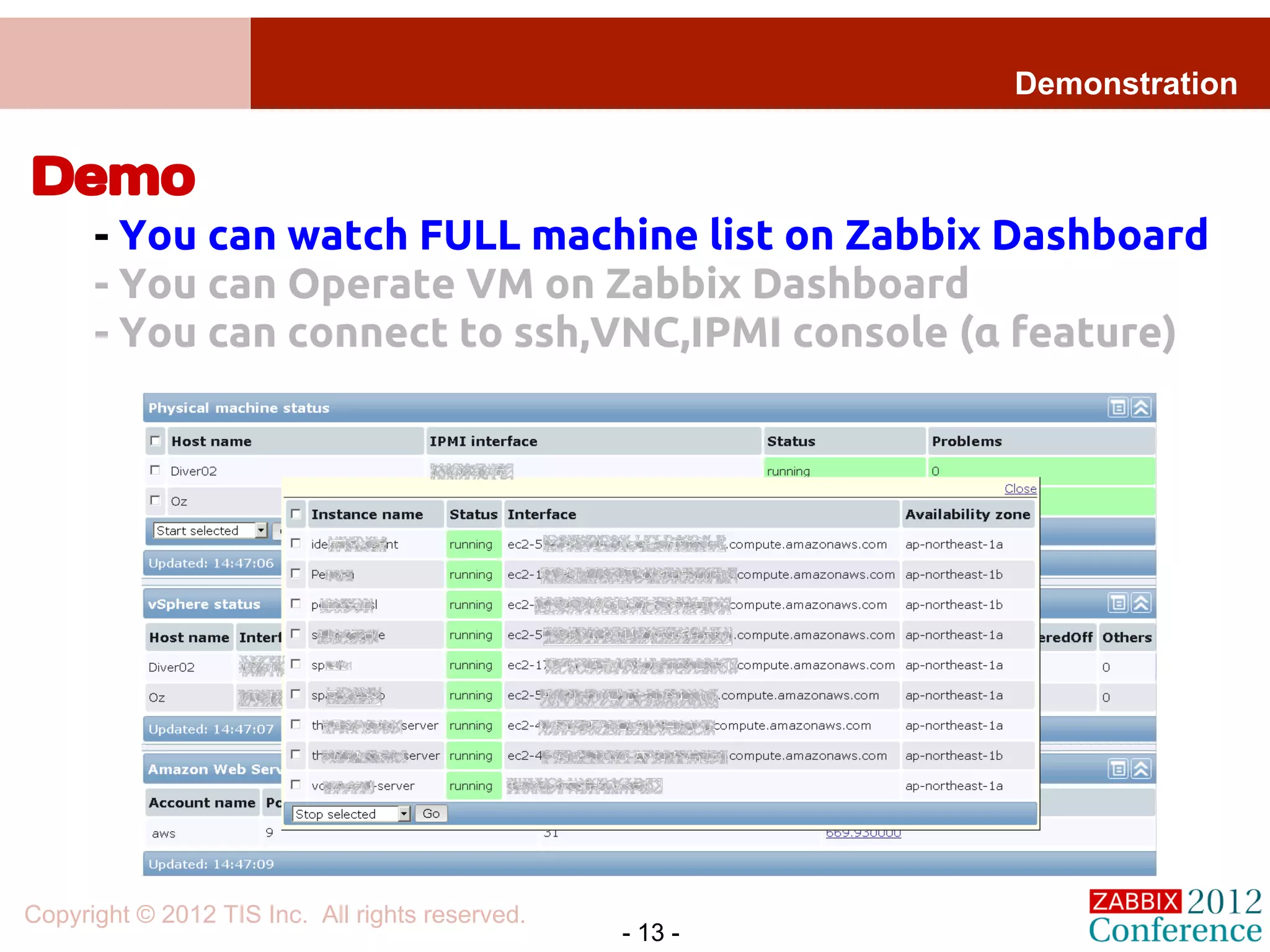 Demonstration


Demo
      - You can watch FULL machine list on Zabbix Dashboard
      - You can Operate VM on Zabbix Dashboard
      - You can connect to ssh,VNC,IPMI console (α feature)




Copyright © 2012 TIS Inc. All rights reserved.
                                                 - 13 -
 