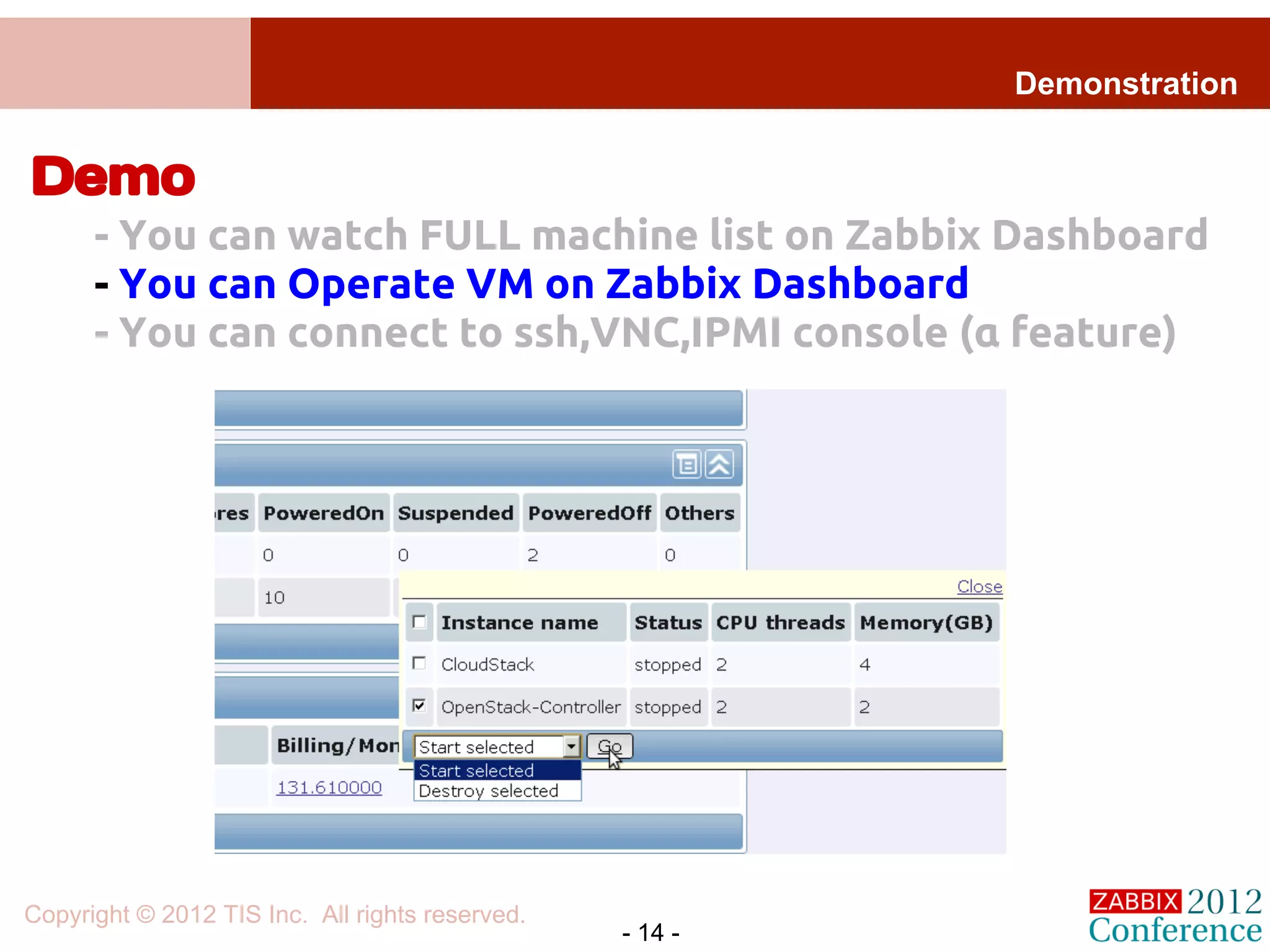 Demonstration


Demo
      - You can watch FULL machine list on Zabbix Dashboard
      - You can Operate VM on Zabbix Dashboard
      - You can connect to ssh,VNC,IPMI console (α feature)




Copyright © 2012 TIS Inc. All rights reserved.
                                                 - 14 -
 
