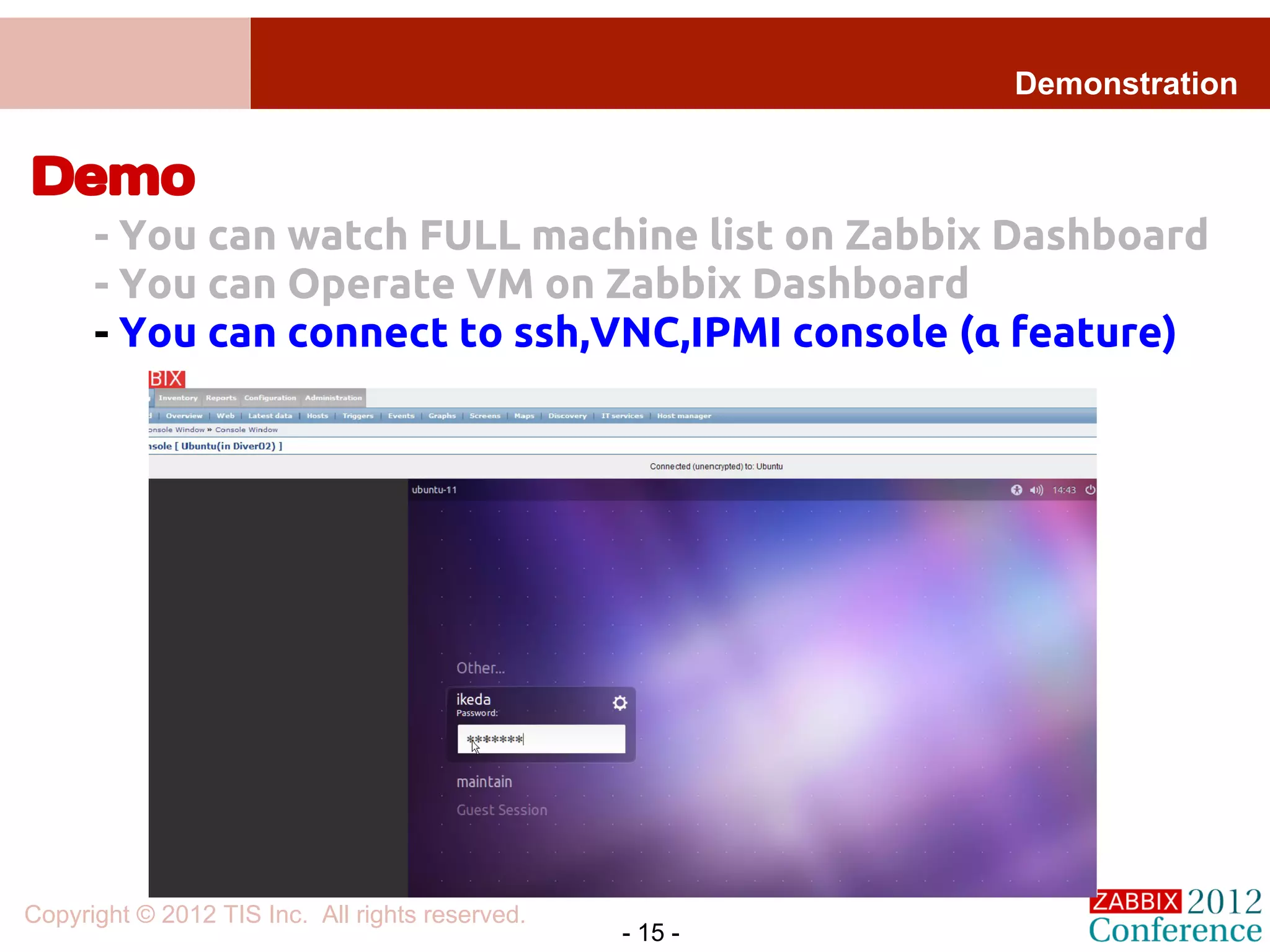 Demonstration


Demo
      - You can watch FULL machine list on Zabbix Dashboard
      - You can Operate VM on Zabbix Dashboard
      - You can connect to ssh,VNC,IPMI console (α feature)




Copyright © 2012 TIS Inc. All rights reserved.
                                                 - 15 -
 