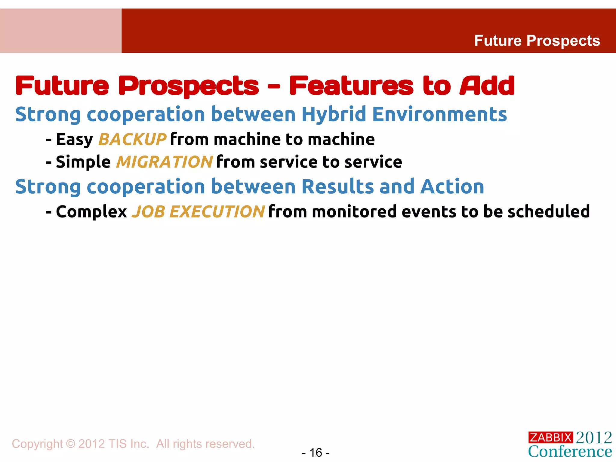Future Prospects


Future Prospects - Features to Add
Strong cooperation between Hybrid Environments
      - Easy BACKUP from machine to machine
      - Simple MIGRATION from service to service
Strong cooperation between Results and Action
      - Complex JOB EXECUTION from monitored events to be scheduled




Copyright © 2012 TIS Inc. All rights reserved.
                                                 - 16 -
 