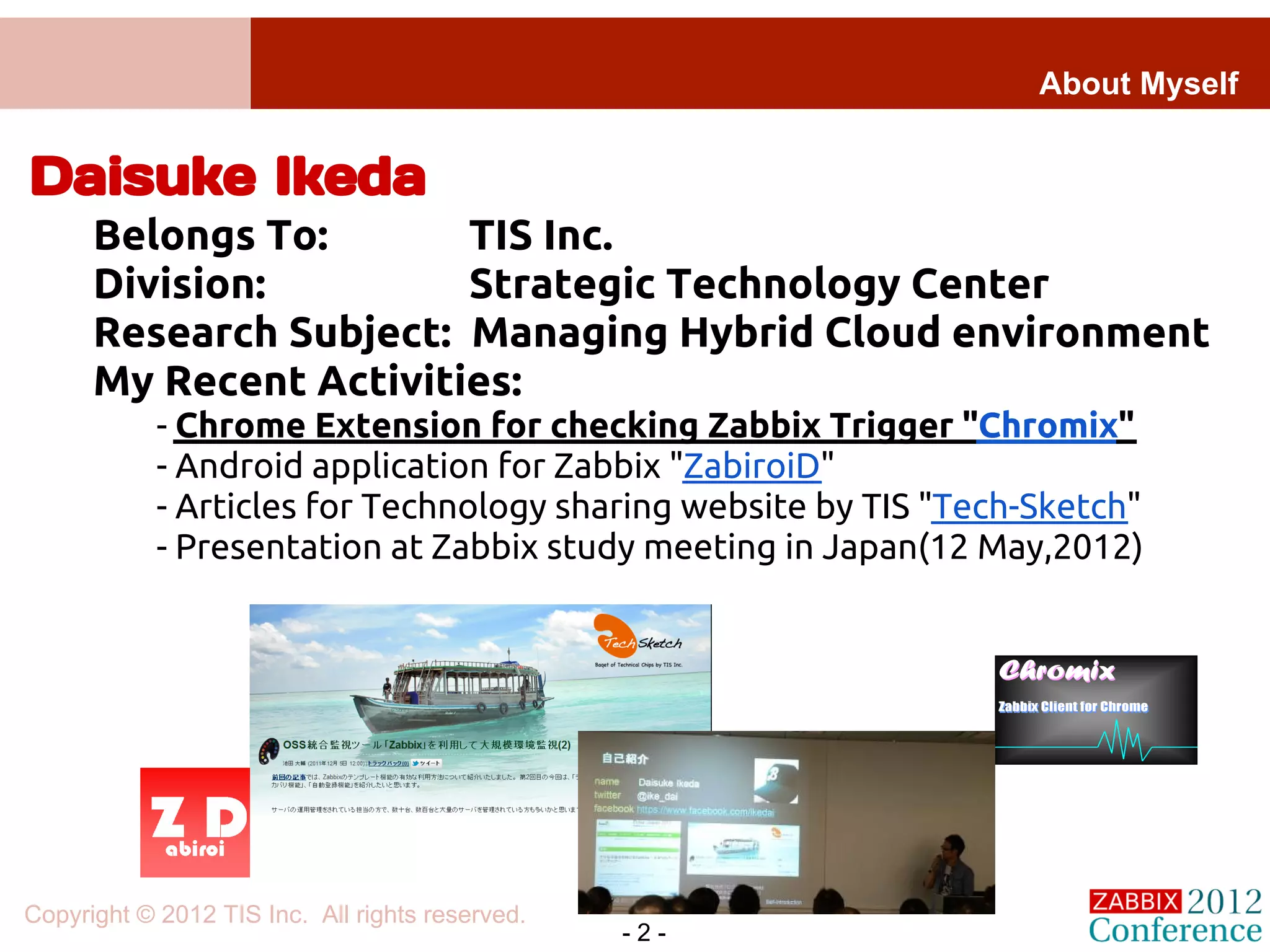 About Myself


Daisuke Ikeda
      Belongs To:       TIS Inc.
      Division:         Strategic Technology Center
      Research Subject: Managing Hybrid Cloud environment
      My Recent Activities:
            - Chrome Extension for checking Zabbix Trigger "Chromix"
            - Android application for Zabbix "ZabiroiD"
            - Articles for Technology sharing website by TIS "Tech-Sketch"
            - Presentation at Zabbix study meeting in Japan(12 May,2012)




Copyright © 2012 TIS Inc. All rights reserved.
                                                 -2-
 