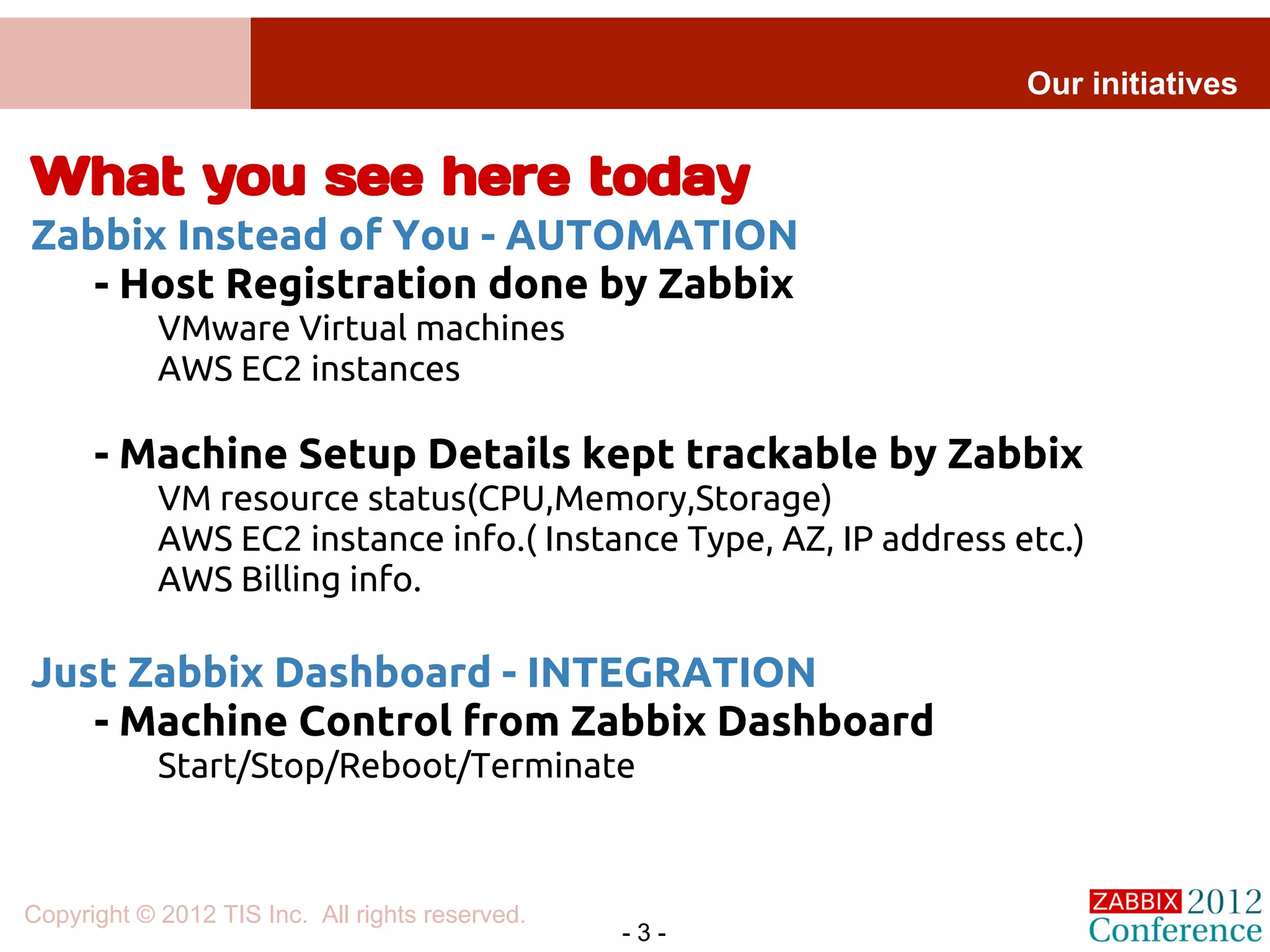 Our initiatives


What you see here today
Zabbix Instead of You - AUTOMATION
   - Host Registration done by Zabbix
            VMware Virtual machines
            AWS EC2 instances

      - Machine Setup Details kept trackable by Zabbix
            VM resource status(CPU,Memory,Storage)
            AWS EC2 instance info.( Instance Type, AZ, IP address etc.)
            AWS Billing info.

Just Zabbix Dashboard - INTEGRATION
   - Machine Control from Zabbix Dashboard
            Start/Stop/Reboot/Terminate



Copyright © 2012 TIS Inc. All rights reserved.
                                                 -3-
 