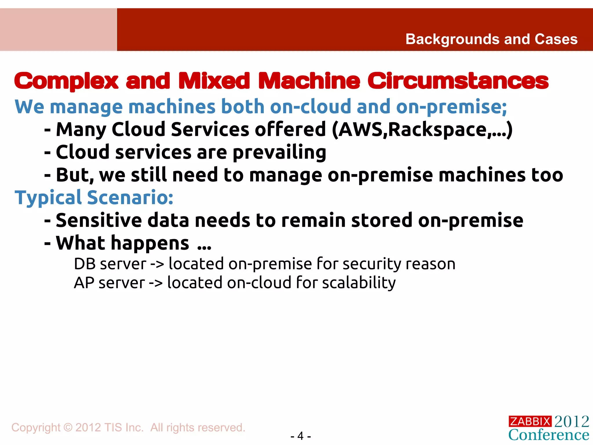 Backgrounds and Cases

Complex and Mixed Machine Circumstances
We manage machines both on-cloud and on-premise;
   - Many Cloud Services offered (AWS,Rackspace,...)
   - Cloud services are prevailing
   - But, we still need to manage on-premise machines too
Typical Scenario:
   - Sensitive data needs to remain stored on-premise
   - What happens ...
            DB server -> located on-premise for security reason
            AP server -> located on-cloud for scalability




Copyright © 2012 TIS Inc. All rights reserved.
                                                 -4-
 