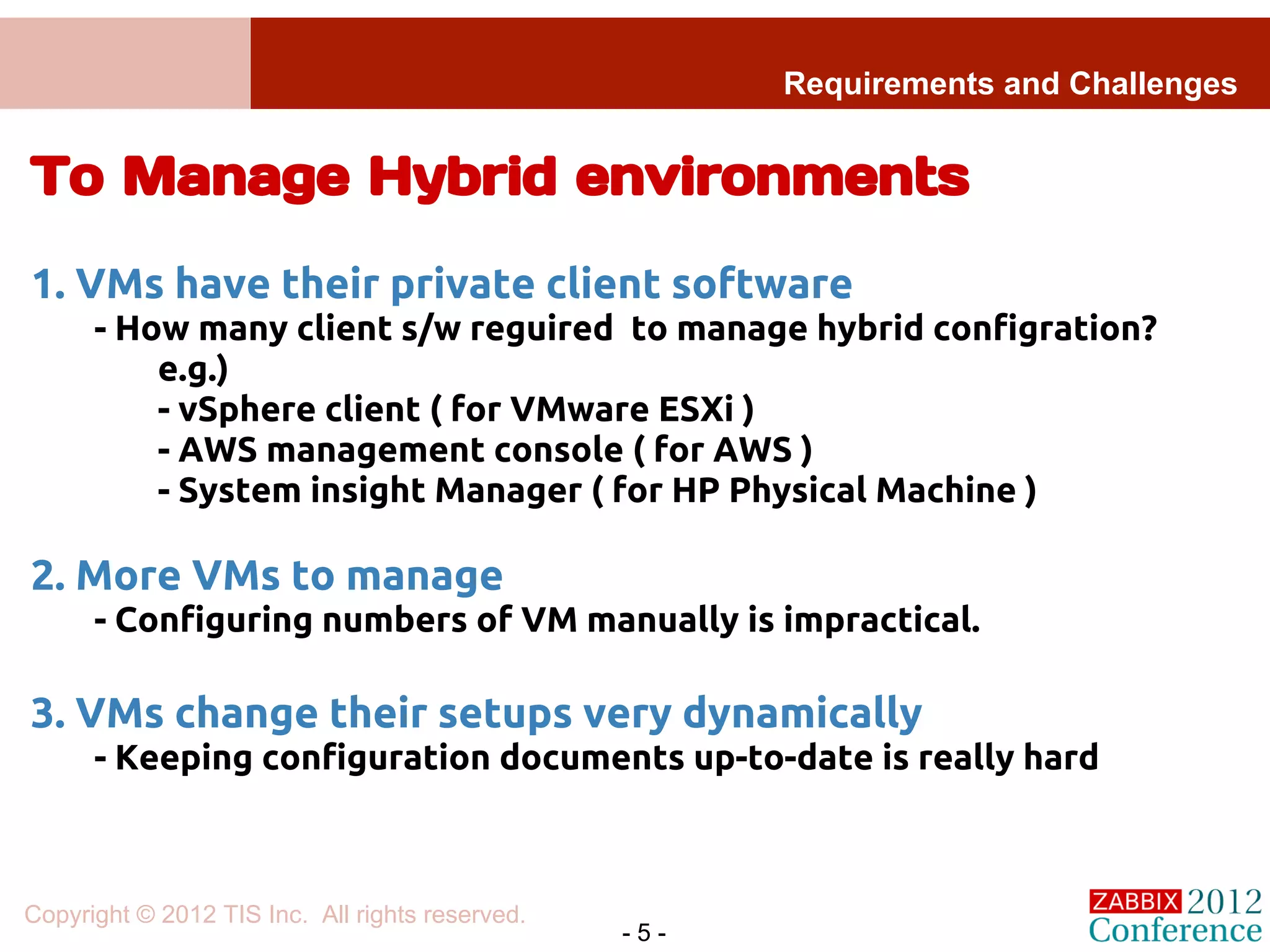 Requirements and Challenges


To Manage Hybrid environments
1. VMs have their private client software
      - How many client s/w reguired to manage hybrid configration?
          e.g.)
          - vSphere client ( for VMware ESXi )
          - AWS management console ( for AWS )
          - System insight Manager ( for HP Physical Machine )

2. More VMs to manage
      - Configuring numbers of VM manually is impractical.

3. VMs change their setups very dynamically
      - Keeping configuration documents up-to-date is really hard



Copyright © 2012 TIS Inc. All rights reserved.
                                                 -5-
 