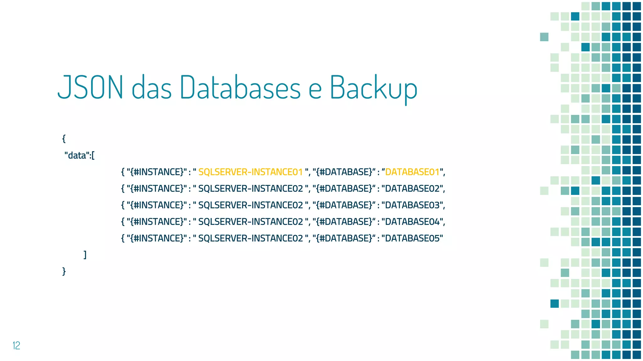 JSON das Databases e Backup
{
"data":[
{ "{#INSTANCE}" : " SQLSERVER-INSTANCE01 ", "{#DATABASE}“ : “DATABASE01",
{ "{#INSTANCE}" : " SQLSERVER-INSTANCE02 ", "{#DATABASE}“ : "DATABASE02",
{ "{#INSTANCE}" : " SQLSERVER-INSTANCE02 ", "{#DATABASE}“ : "DATABASE03",
{ "{#INSTANCE}" : " SQLSERVER-INSTANCE02 ", "{#DATABASE}“ : "DATABASE04",
{ "{#INSTANCE}" : " SQLSERVER-INSTANCE02 ", "{#DATABASE}“ : "DATABASE05"
]
}
12
 
