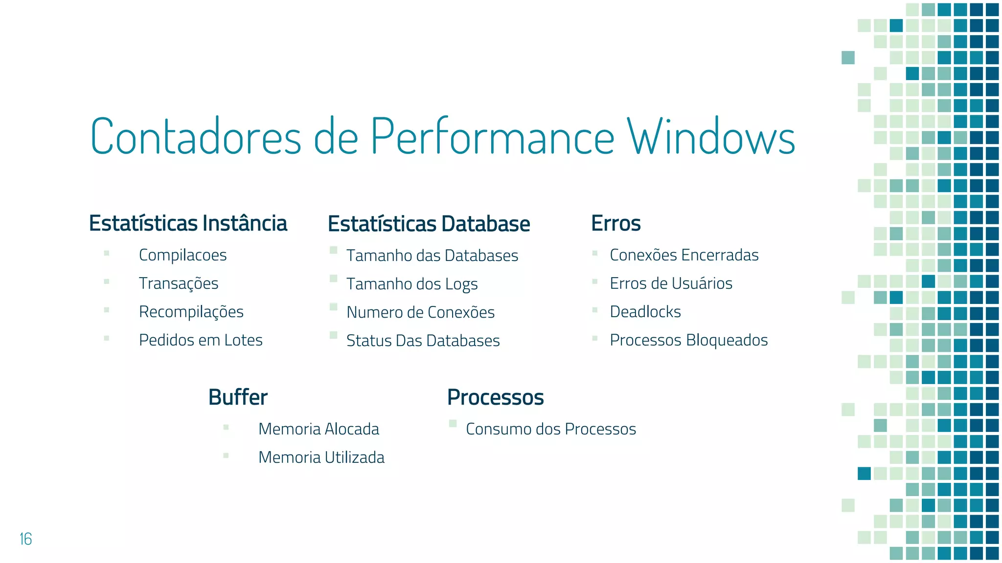 Contadores de Performance Windows
Buffer
▪ Memoria Alocada
▪ Memoria Utilizada
Estatísticas Instância
▪ Compilacoes
▪ Transações
▪ Recompilações
▪ Pedidos em Lotes
Erros
▪ Conexões Encerradas
▪ Erros de Usuários
▪ Deadlocks
▪ Processos Bloqueados
16
Estatísticas Database
▪ Tamanho das Databases
▪ Tamanho dos Logs
▪ Numero de Conexões
▪ Status Das Databases
Processos
▪ Consumo dos Processos
 