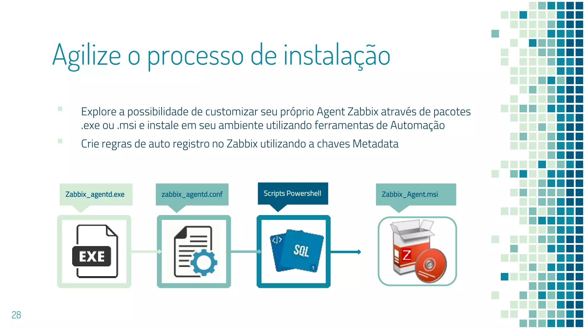 Agilize o processo de instalação
▪ Explore a possibilidade de customizar seu próprio Agent Zabbix através de pacotes
.exe ou .msi e instale em seu ambiente utilizando ferramentas de Automação
▪ Crie regras de auto registro no Zabbix utilizando a chaves Metadata
28
Zabbix_agentd.exe Scripts Powershellzabbix_agentd.conf Zabbix_Agent.msi
 