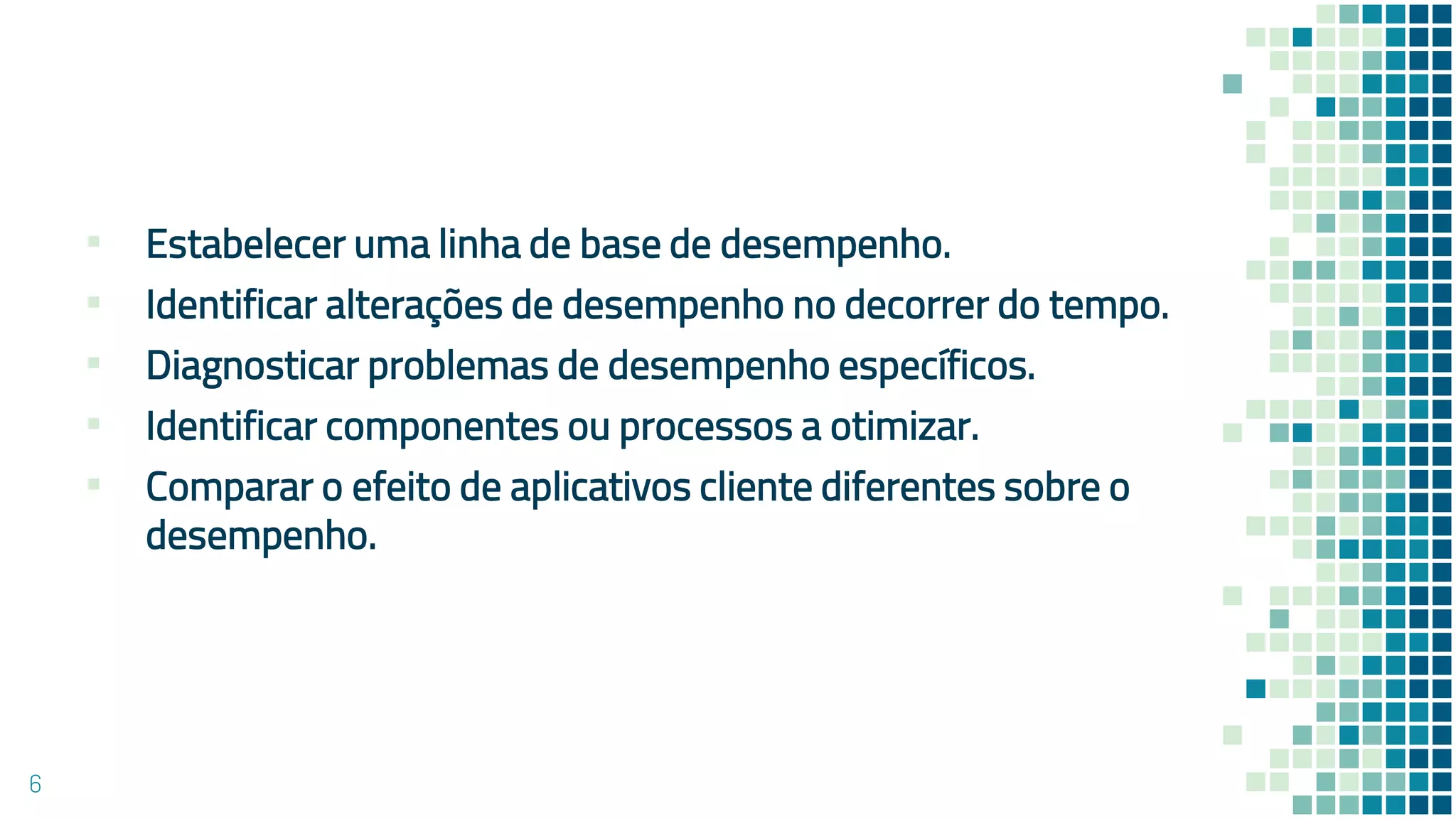 ▪ Estabelecer uma linha de base de desempenho.
▪ Identificar alterações de desempenho no decorrer do tempo.
▪ Diagnosticar problemas de desempenho específicos.
▪ Identificar componentes ou processos a otimizar.
▪ Comparar o efeito de aplicativos cliente diferentes sobre o
desempenho.
6
 