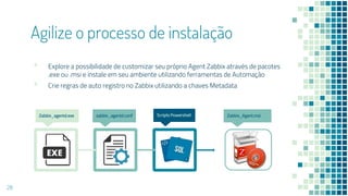 Agilize o processo de instalação
▪ Explore a possibilidade de customizar seu próprio Agent Zabbix através de pacotes
.exe ou .msi e instale em seu ambiente utilizando ferramentas de Automação
▪ Crie regras de auto registro no Zabbix utilizando a chaves Metadata
28
Zabbix_agentd.exe Scripts Powershellzabbix_agentd.conf Zabbix_Agent.msi
 