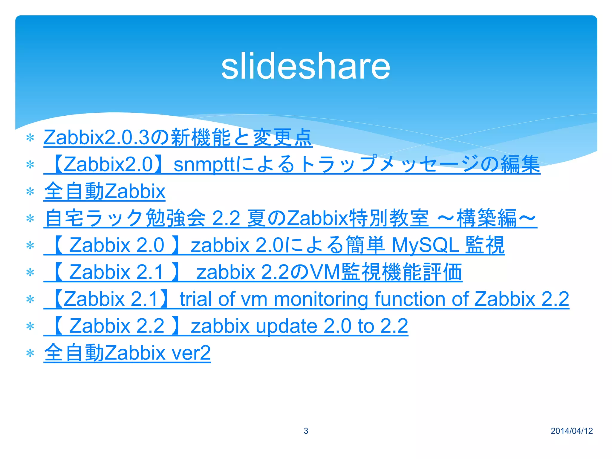  Zabbix2.0.3の新機能と変更点
 【Zabbix2.0】snmpttによるトラップメッセージの編集
 全自動Zabbix
 自宅ラック勉強会 2.2 夏のZabbix特別教室 ～構築編～
 【 Zabbix 2.0 】zabbix 2.0による簡単 MySQL 監視
 【 Zabbix 2.1 】 zabbix 2.2のVM監視機能評価
 【Zabbix 2.1】trial of vm monitoring function of Zabbix 2.2
 【 Zabbix 2.2 】zabbix update 2.0 to 2.2
 全自動Zabbix ver2
2014/04/123
slideshare
 