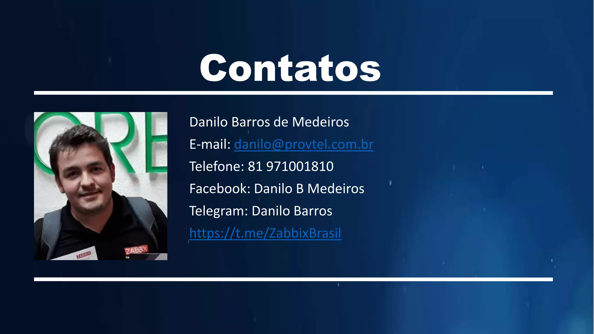 Contatos
Danilo Barros de Medeiros
E-mail: danilo@provtel.com.br
Telefone: 81 971001810
Facebook: Danilo B Medeiros
Telegram: Danilo Barros
https://t.me/ZabbixBrasil
 