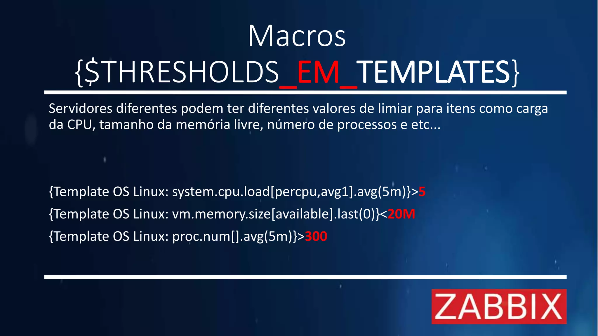 Macros
{$THRESHOLDS_EM_TEMPLATES}
Servidores diferentes podem ter diferentes valores de limiar para itens como carga
da CPU, tamanho da memória livre, número de processos e etc...
{Template OS Linux: system.cpu.load[percpu,avg1].avg(5m)}>5
{Template OS Linux: vm.memory.size[available].last(0)}<20M
{Template OS Linux: proc.num[].avg(5m)}>300
 