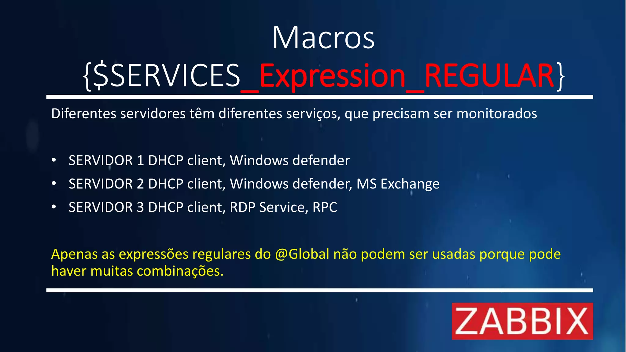 Macros
{$SERVICES_Expression_REGULAR}
Diferentes servidores têm diferentes serviços, que precisam ser monitorados
• SERVIDOR 1 DHCP client, Windows defender
• SERVIDOR 2 DHCP client, Windows defender, MS Exchange
• SERVIDOR 3 DHCP client, RDP Service, RPC
Apenas as expressões regulares do @Global não podem ser usadas porque pode
haver muitas combinações.
 