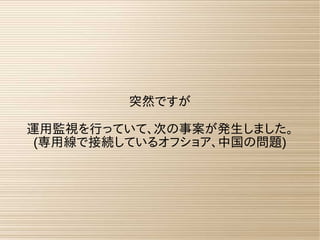 突然ですが
運用監視を行っていて、次の事案が発生しました。
(専用線で接続しているオフショア、中国の問題)
 