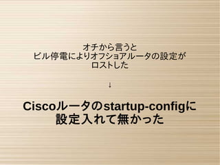 オチから言うと
ビル停電によりオフショアルータの設定が
ロストした
↓
Ciscoルータのstartup-configに
設定入れて無かった
 