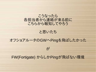 こうなったら
各担当者から連絡が来る前に
こちらから報知してやろう
と思いたち
オフショアルータのGWへPingを飛ばしたかった
が
FW(Fortigate) からしかPingが飛ばない環境
 