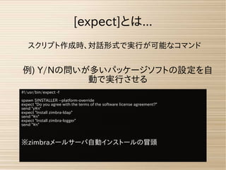 スクリプト作成時、対話形式で実行が可能なコマンド
例) Y/Nの問いが多いパッケージソフトの設定を自
動で実行させる
[expect]とは...
#!/usr/bin/expect -f
spawn $INSTALLER --platform-override
expect "Do you agree with the terms of the software license agreement?"
send "yn"
expect "Install zimbra-ldap"
send "n"
expect "Install zimbra-logger"
send "n"
※zimbraメールサーバ自動インストールの冒頭
 
