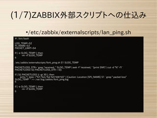 ●
/etc/zabbix/externalscripts/lan_ping.sh
(1/7)ZABBIX外部スクリプトへの仕込み
#! /bin/bash
LOG_TEMP=$2
PJ_NAME=$3
PACKET_LIMIT=$4
if [ -e $LOG_TEMP ]; then
rm -rf $LOG_TEMP
fi
/etc/zabbix/externalscripts/forti_ping.sh $1 $LOG_TEMP
PACKETLOSS_STR=`grep "received, " $LOG_TEMP | awk -F 'received, ' '{print $NF}' | cut -d "%" -f1`
PACKETLOSS=$(( PACKETLOSS_STR + 0))
if [ $(( PACKETLOSS )) -gt 30 ]; then
echo "[`date +"%Y/%m/%d %H:%M:%S"`] Caution: Location [$PJ_NAME] $1 `grep " packet loss"
$LOG_TEMP`" >> /var/log/zabbix/forti_ping.log
fi
if [ -e $LOG_TEMP ]; then
rm -rf $LOG_TEMP
fi
 