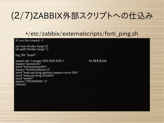 ●
/etc/zabbix/externalscripts/forti_ping.sh
(2/7)ZABBIX外部スクリプトへの仕込み
#!/usr/bin/expect -f
set host [lindex $argv 0]
set path [lindex $argv 1]
log_file "$path"
spawn ssh -l pinger XXX.XXX.XXX.1 ## 相手先GW
expect "password:"
send "fortipasswordn"
expect "fortiHostName $"
send "execute ping-options repeat-count 5n"
send "execute ping $hostn"
send "exitn"
expect "VPEXFW001 $"
interact
 