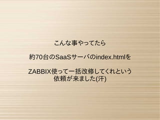 こんな事やってたら
約70台のSaaSサーバのindex.htmlを
ZABBIX使って一括改修してくれという
依頼が来ました(汗)
 