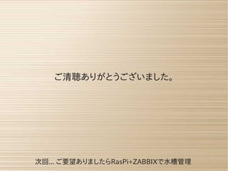 ご清聴ありがとうございました。
次回... ご要望ありましたらRasPi+ZABBIXで水槽管理
 