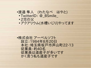 ●
渡邉 隼人　(わたなべ　はやと)
●
TwitterID： @_BSmile_
●
2児の父
●
アクアリウム(水槽いじり)やってます
●
株式会社 アーベルソフト
設立：1984年8月20日
本社：埼玉県坂戸市芦山町22-13
従業員：約40名
従業員は道産子が多いです
かく言う私も道産子です
 