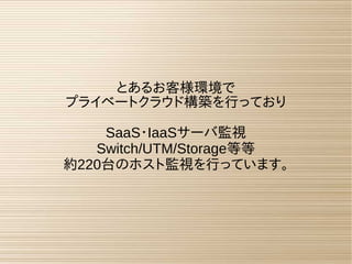 とあるお客様環境で
プライベートクラウド構築を行っており
SaaS・IaaSサーバ監視
Switch/UTM/Storage等等
約220台のホスト監視を行っています。
 
